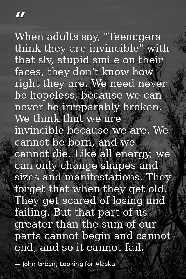 When adults say, "Teenagers think they are invincible" with that sly, stupid smile on their faces, they don't know how r — John Green, Looking for Alaska