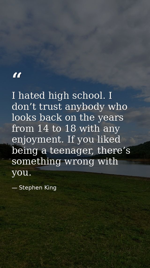 I hated high school. I don’t trust anybody who looks back on the years from 14 to 18 with any enjoyment. If you liked be — Stephen King