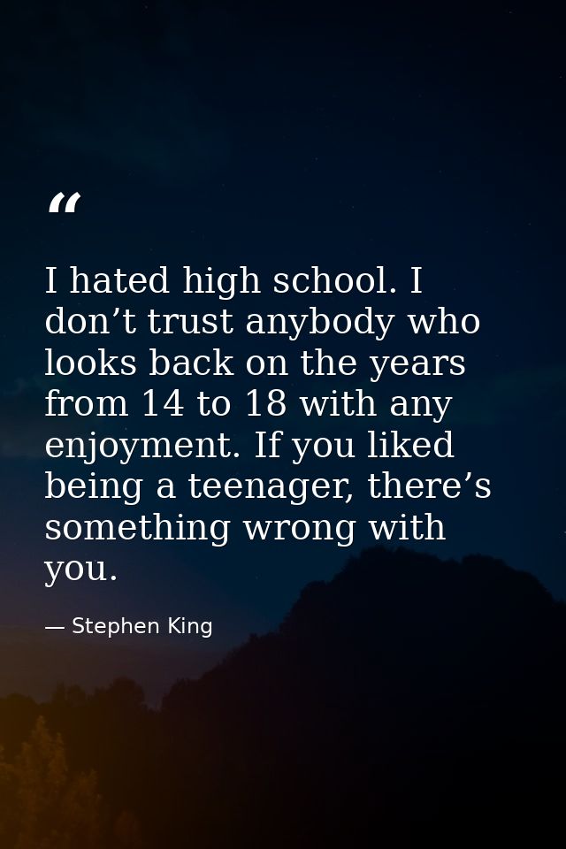I hated high school. I don’t trust anybody who looks back on the years from 14 to 18 with any enjoyment. If you liked be — Stephen King