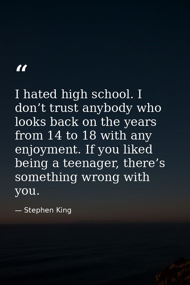 I hated high school. I don’t trust anybody who looks back on the years from 14 to 18 with any enjoyment. If you liked be — Stephen King