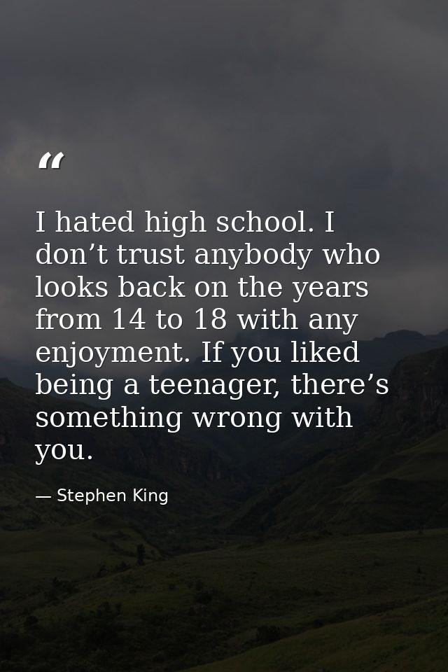 I hated high school. I don’t trust anybody who looks back on the years from 14 to 18 with any enjoyment. If you liked be — Stephen King