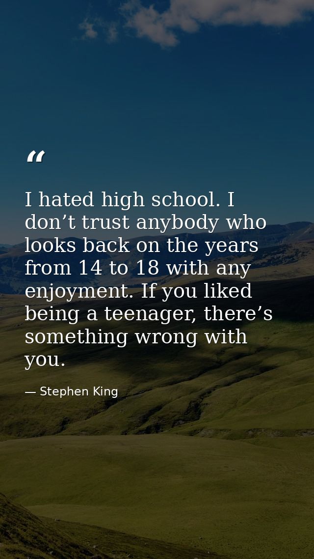 I hated high school. I don’t trust anybody who looks back on the years from 14 to 18 with any enjoyment. If you liked be — Stephen King