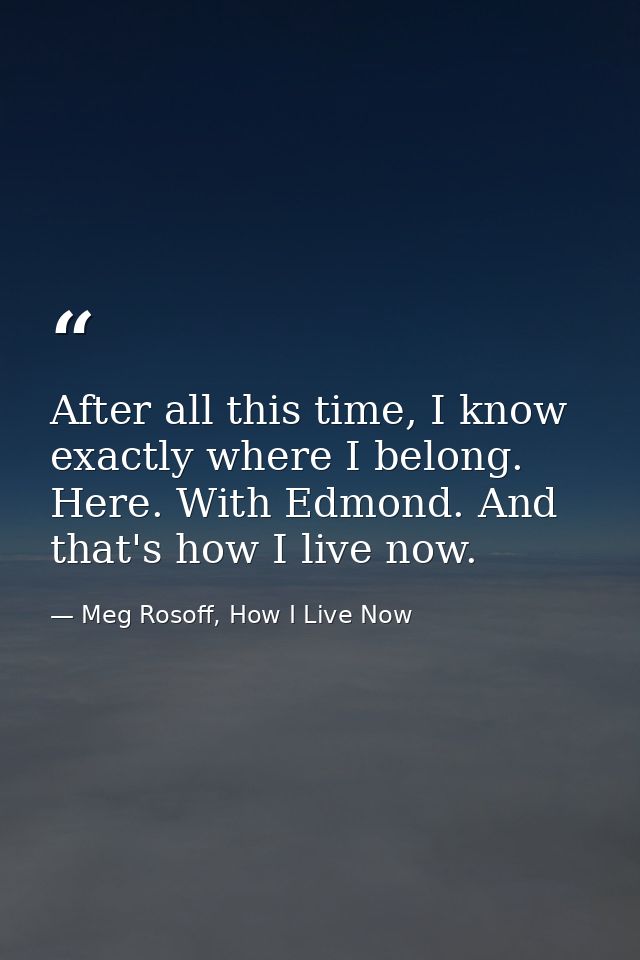 After all this time, I know exactly where I belong. Here. With Edmond. And that's how I live now. — Meg Rosoff, How I Live Now