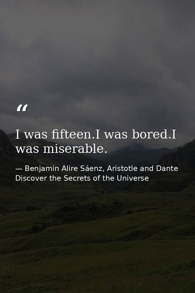 I was fifteen.I was bored.I was miserable. — Benjamin Alire Sáenz, Aristotle and Dante Discover the Secrets of the Universe