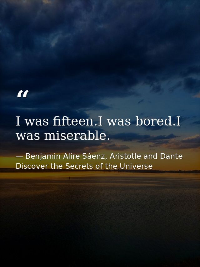 I was fifteen.I was bored.I was miserable. — Benjamin Alire Sáenz, Aristotle and Dante Discover the Secrets of the Universe
