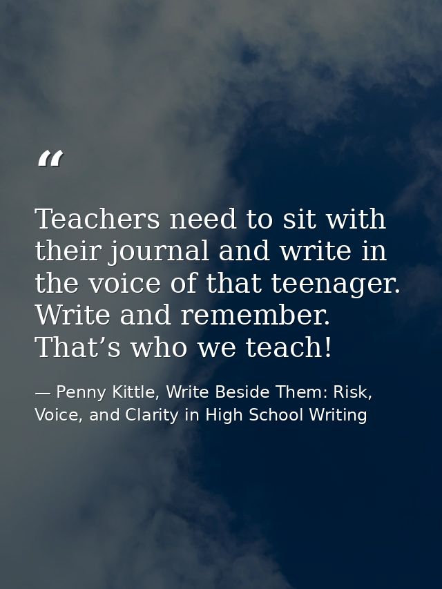 Teachers need to sit with their journal and write in the voice of that teenager. Write and remember. That’s who we teach — Penny Kittle, Write Beside Them: Risk, Voice, and Clarity in High School Writing