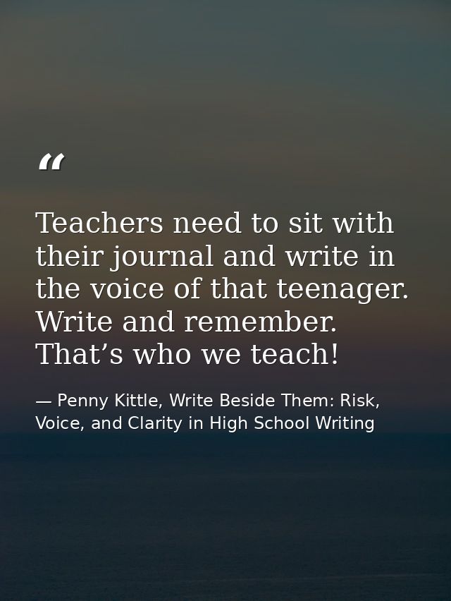 Teachers need to sit with their journal and write in the voice of that teenager. Write and remember. That’s who we teach — Penny Kittle, Write Beside Them: Risk, Voice, and Clarity in High School Writing