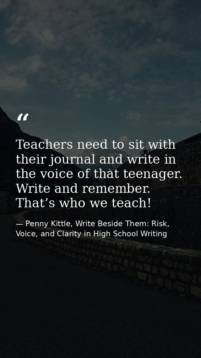 Teachers need to sit with their journal and write in the voice of that teenager. Write and remember. That’s who we teach — Penny Kittle, Write Beside Them: Risk, Voice, and Clarity in High School Writing