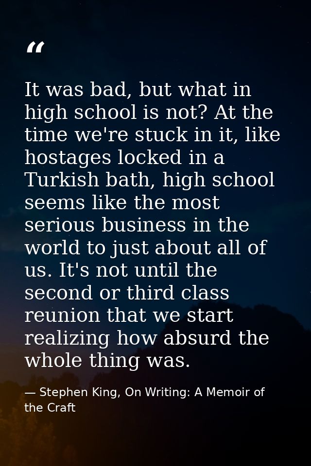 It was bad, but what in high school is not? At the time we're stuck in it, like hostages locked in a Turkish bath, high  — Stephen King, On Writing: A Memoir of the Craft