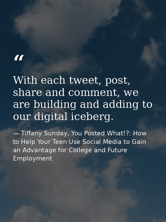 With each tweet, post, share and comment, we are building and adding to our digital iceberg. — Tiffany Sunday, You Posted What!?: How to Help Your Teen Use Social Media to Gain an Advantage for College and Future Employment