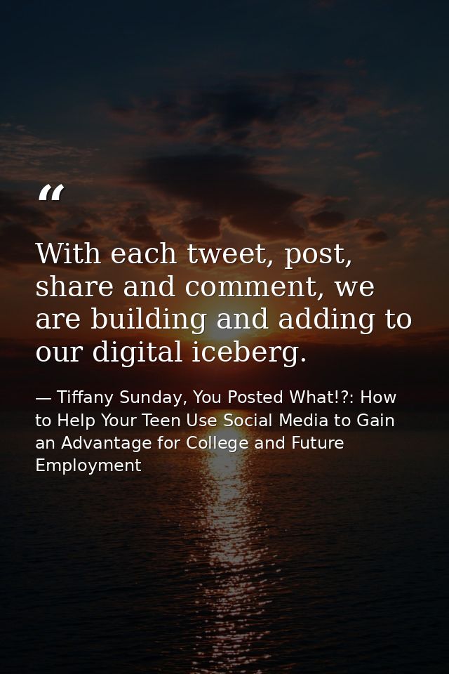 With each tweet, post, share and comment, we are building and adding to our digital iceberg. — Tiffany Sunday, You Posted What!?: How to Help Your Teen Use Social Media to Gain an Advantage for College and Future Employment