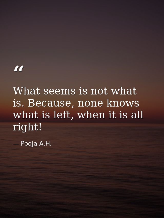 What seems is not what is. Because, none knows what is left, when it is all right! — Pooja A.H.