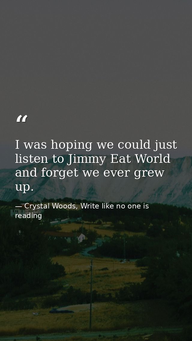 I was hoping we could just listen to Jimmy Eat World and forget we ever grew up. — Crystal Woods, Write like no one is reading