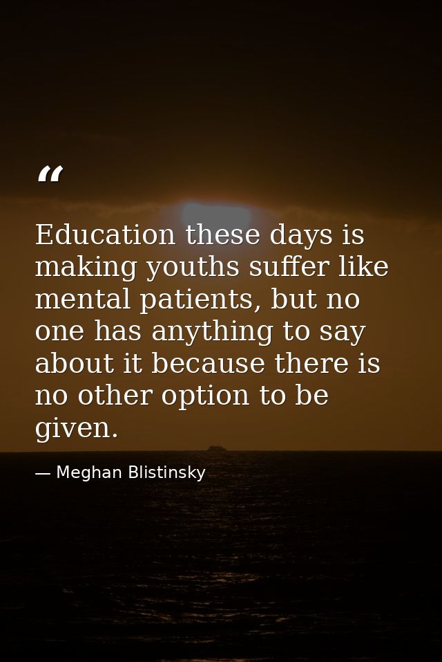 Education these days is making youths suffer like mental patients, but no one has anything to say about it because there — Meghan Blistinsky