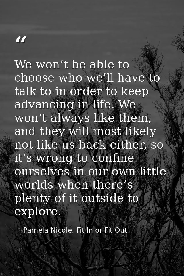 We won’t be able to choose who we’ll have to talk to in order to keep advancing in life. We won’t always like them, and  — Pamela Nicole, Fit In or Fit Out