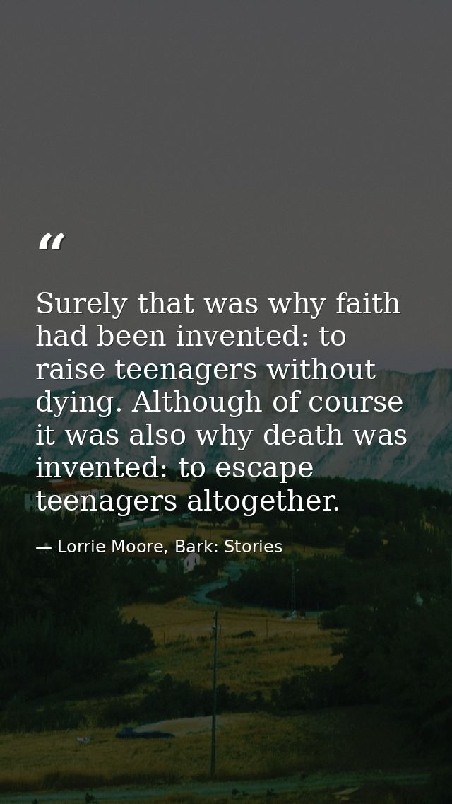 Surely that was why faith had been invented: to raise teenagers without dying. Although of course it was also why death  — Lorrie Moore, Bark: Stories