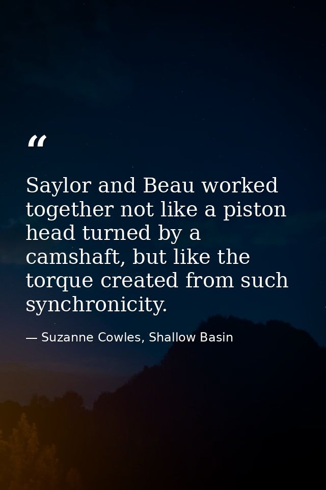 Saylor and Beau worked together not like a piston head turned by a camshaft, but like the torque created from such synch — Suzanne Cowles, Shallow Basin