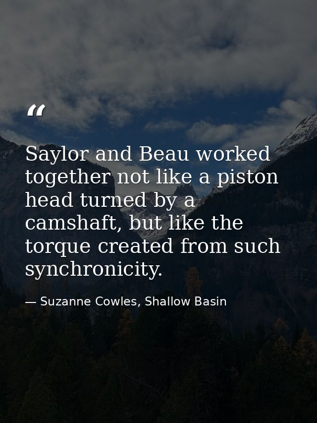 Saylor and Beau worked together not like a piston head turned by a camshaft, but like the torque created from such synch — Suzanne Cowles, Shallow Basin