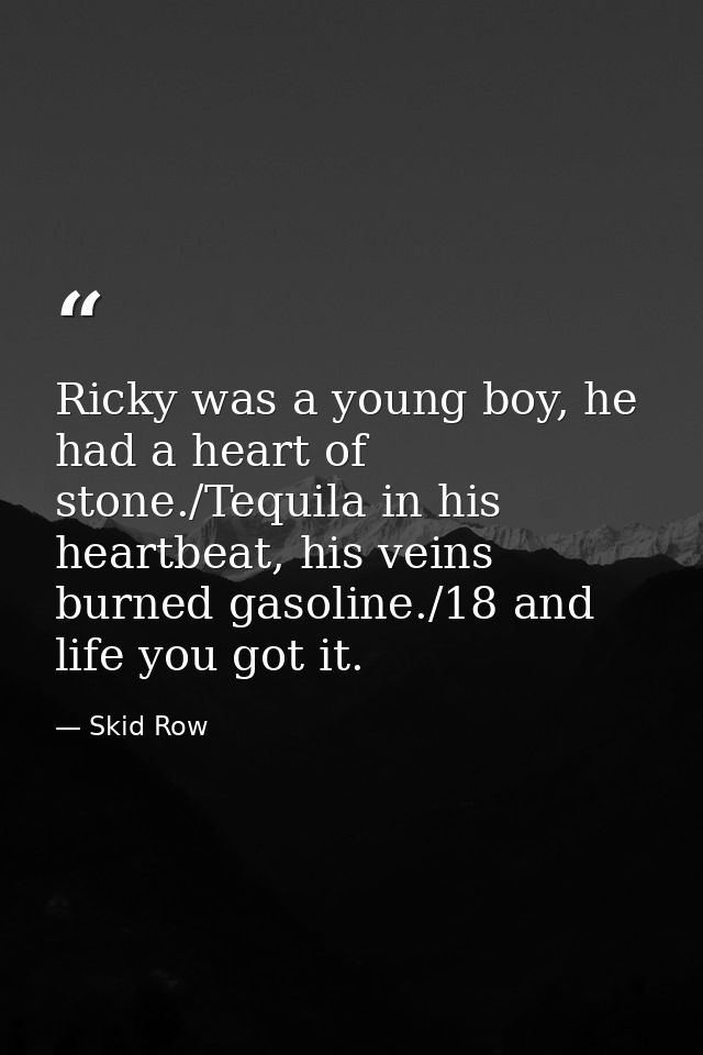 Ricky was a young boy, he had a heart of stone./Tequila in his heartbeat, his veins burned gasoline./18 and life you got — Skid Row