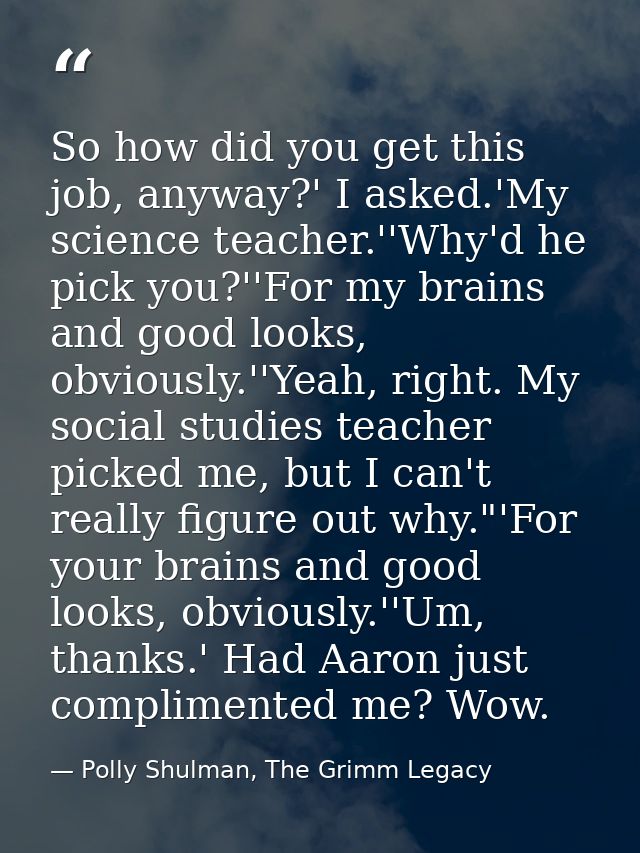 So how did you get this job, anyway?' I asked.'My science teacher.''Why'd he pick you?''For my brains and good looks, ob — Polly Shulman, The Grimm Legacy