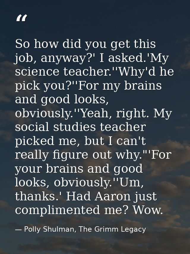 So how did you get this job, anyway?' I asked.'My science teacher.''Why'd he pick you?''For my brains and good looks, ob — Polly Shulman, The Grimm Legacy