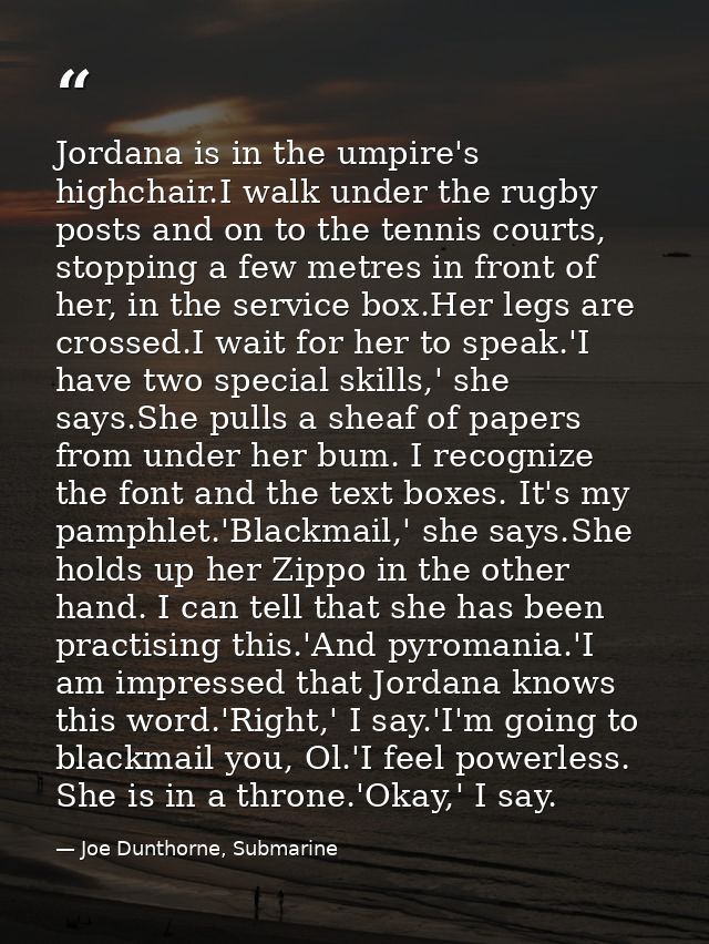 Jordana is in the umpire's highchair.I walk under the rugby posts and on to the tennis courts, stopping a few metres in  — Joe Dunthorne, Submarine