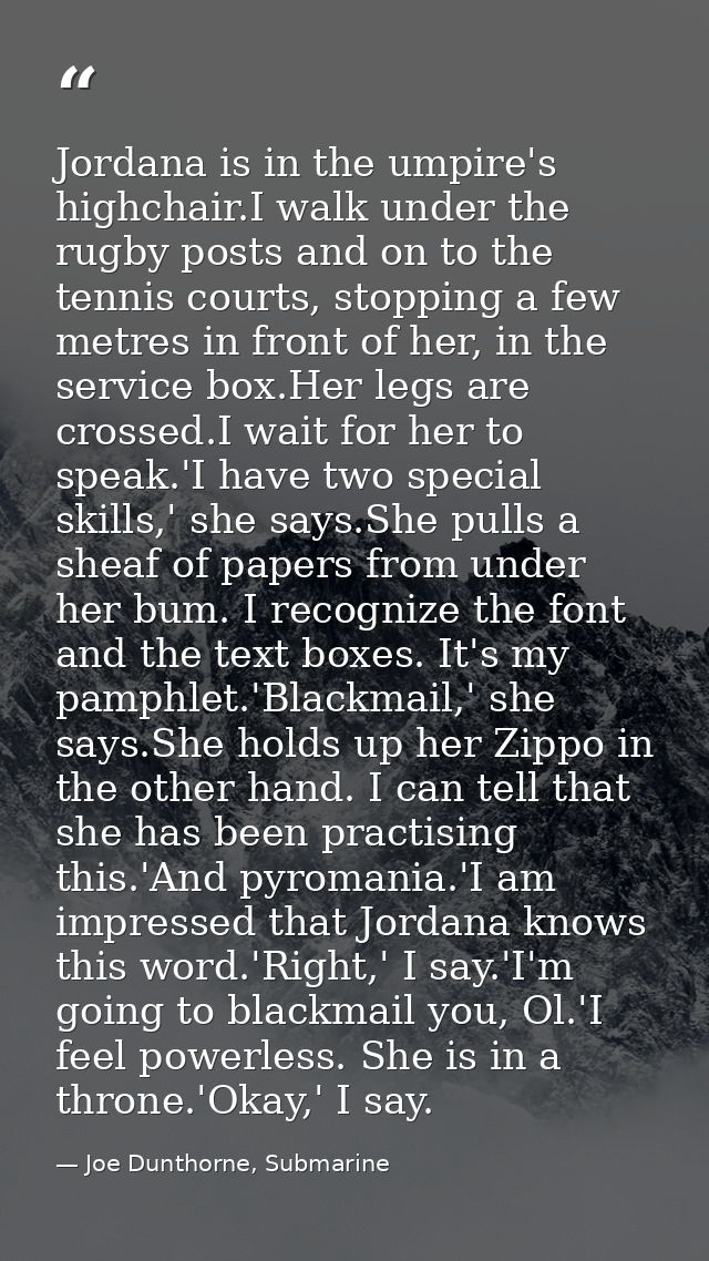 Jordana is in the umpire's highchair.I walk under the rugby posts and on to the tennis courts, stopping a few metres in  — Joe Dunthorne, Submarine