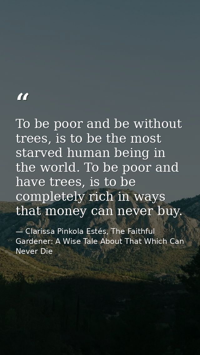 To be poor and be without trees, is to be the most starved human being in the world. To be poor and have trees, is to be — Clarissa Pinkola Estés, The Faithful Gardener: A Wise Tale About That Which Can Never Die