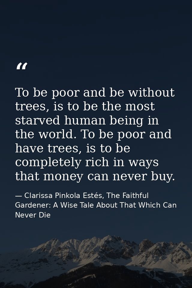 To be poor and be without trees, is to be the most starved human being in the world. To be poor and have trees, is to be — Clarissa Pinkola Estés, The Faithful Gardener: A Wise Tale About That Which Can Never Die
