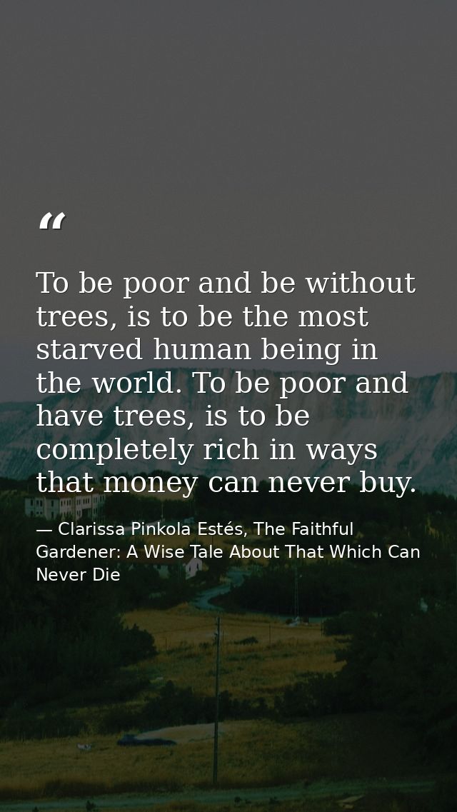 To be poor and be without trees, is to be the most starved human being in the world. To be poor and have trees, is to be — Clarissa Pinkola Estés, The Faithful Gardener: A Wise Tale About That Which Can Never Die