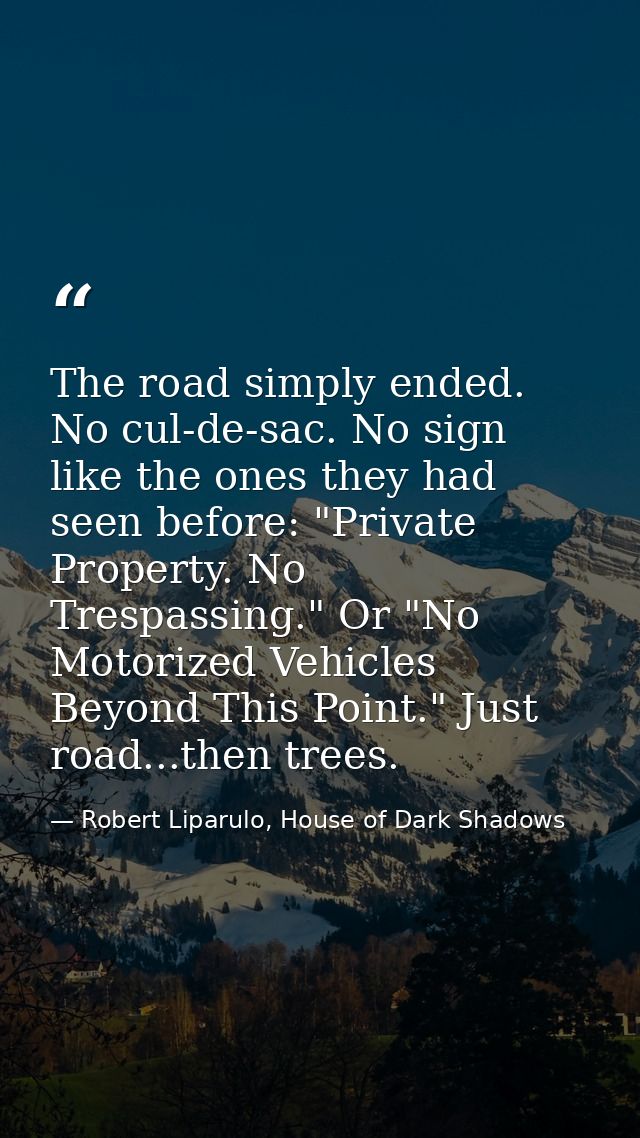 The road simply ended. No cul-de-sac. No sign like the ones they had seen before: "Private Property. No Trespassing." Or — Robert Liparulo, House of Dark Shadows
