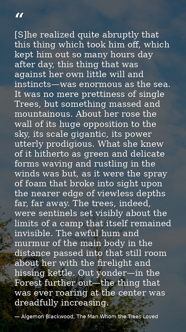 [S]he realized quite abruptly that this thing which took him off, which kept him out so many hours day after day, this t — Algernon Blackwood, The Man Whom the Trees Loved