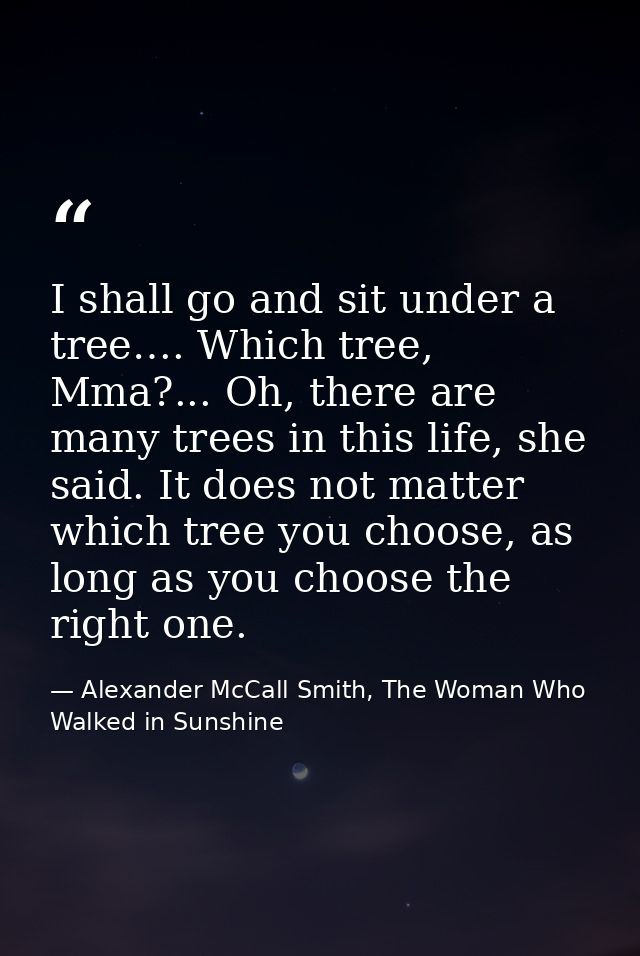 I shall go and sit under a tree…. Which tree, Mma?... Oh, there are many trees in this life, she said. It does not matte — Alexander McCall Smith, The Woman Who Walked in Sunshine