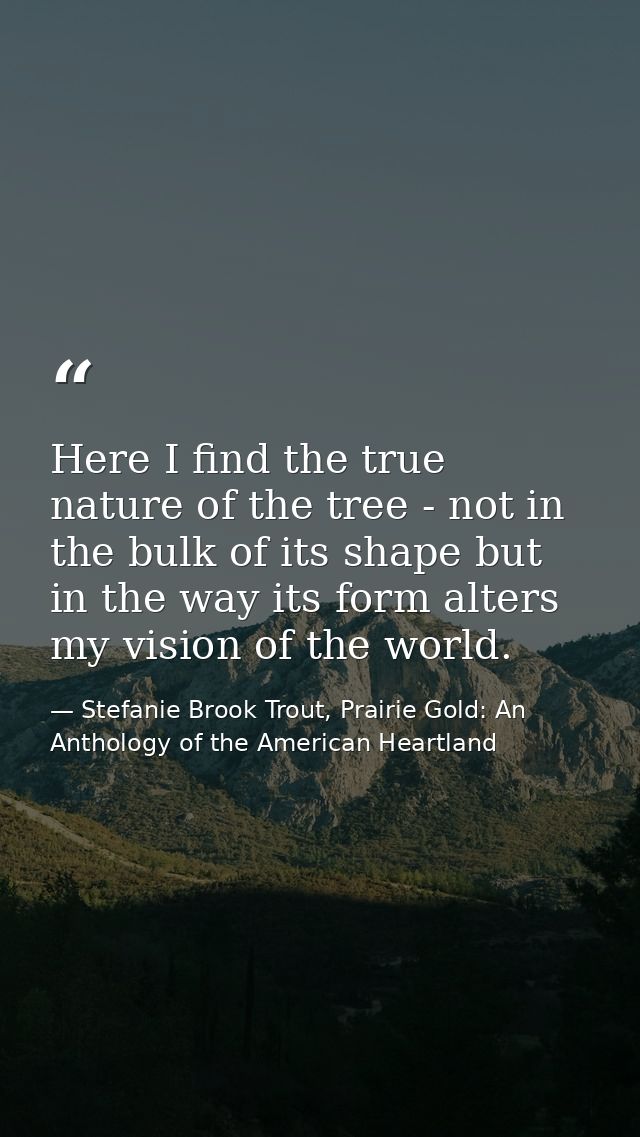 Here I find the true nature of the tree - not in the bulk of its shape but in the way its form alters my vision of the w — Stefanie Brook Trout, Prairie Gold: An Anthology of the American Heartland