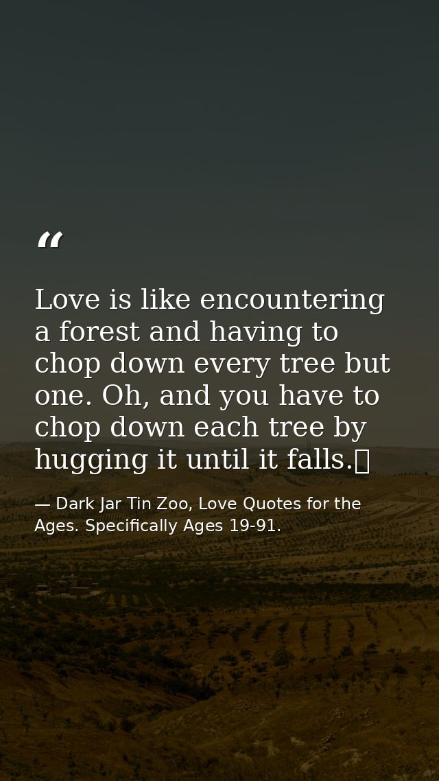 Love is like encountering a forest and having to chop down every tree but one. Oh, and you have to chop down each tree b — Dark Jar Tin Zoo, Love Quotes for the Ages. Specifically Ages 19-91.