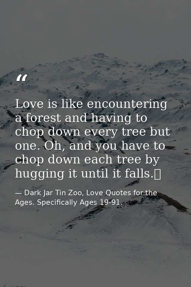 Love is like encountering a forest and having to chop down every tree but one. Oh, and you have to chop down each tree b — Dark Jar Tin Zoo, Love Quotes for the Ages. Specifically Ages 19-91.