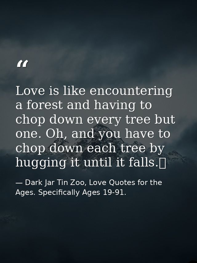 Love is like encountering a forest and having to chop down every tree but one. Oh, and you have to chop down each tree b — Dark Jar Tin Zoo, Love Quotes for the Ages. Specifically Ages 19-91.