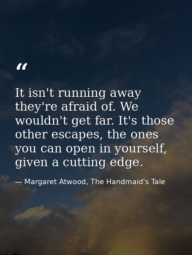It isn't running away they're afraid of. We wouldn't get far. It's those other escapes, the ones you can open in yoursel — Margaret Atwood, The Handmaid's Tale