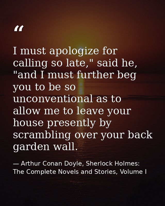 I must apologize for calling so late," said he, "and I must further beg you to be so unconventional as to allow me to le — Arthur Conan Doyle, Sherlock Holmes: The Complete Novels and Stories, Volume I
