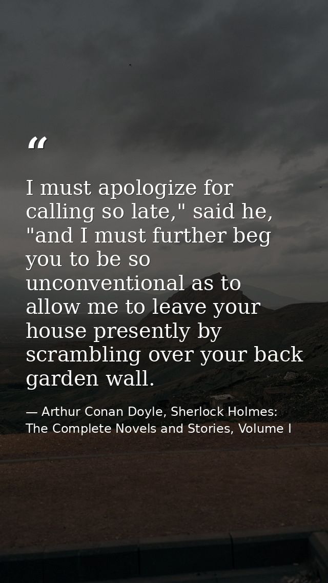I must apologize for calling so late," said he, "and I must further beg you to be so unconventional as to allow me to le — Arthur Conan Doyle, Sherlock Holmes: The Complete Novels and Stories, Volume I