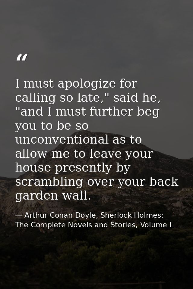 I must apologize for calling so late," said he, "and I must further beg you to be so unconventional as to allow me to le — Arthur Conan Doyle, Sherlock Holmes: The Complete Novels and Stories, Volume I