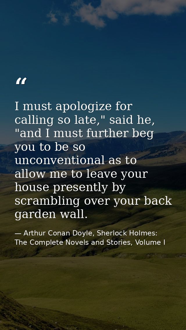 I must apologize for calling so late," said he, "and I must further beg you to be so unconventional as to allow me to le — Arthur Conan Doyle, Sherlock Holmes: The Complete Novels and Stories, Volume I