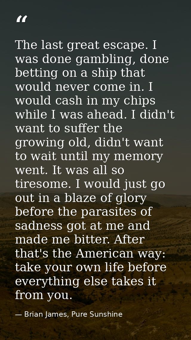 The last great escape. I was done gambling, done betting on a ship that would never come in. I would cash in my chips wh — Brian James, Pure Sunshine