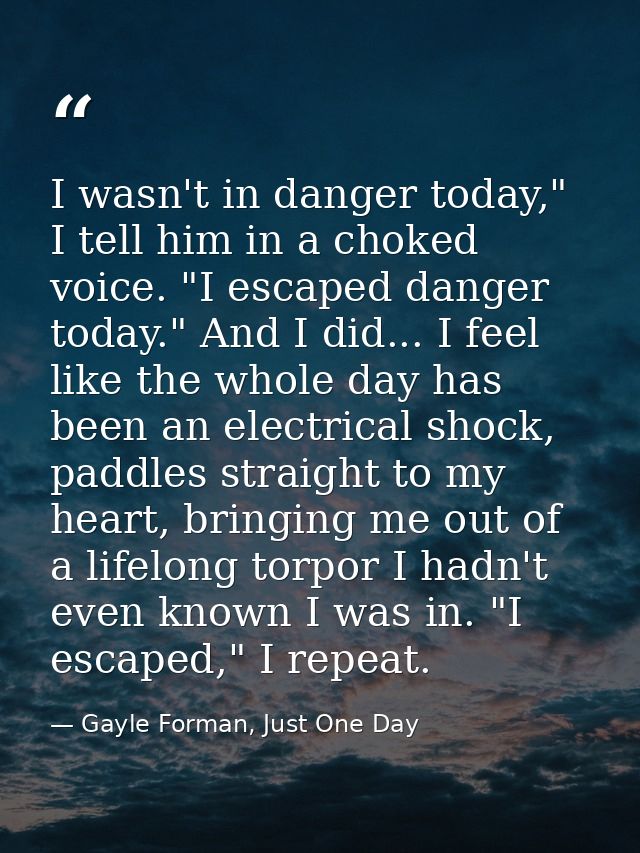 I wasn't in danger today," I tell him in a choked voice. "I escaped danger today." And I did... I feel like the whole da — Gayle Forman, Just One Day