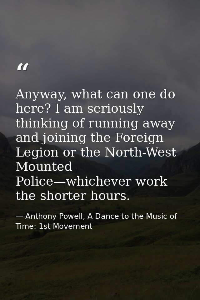 Anyway, what can one do here? I am seriously thinking of running away and joining the Foreign Legion or the North-West M — Anthony Powell, A Dance to the Music of Time: 1st Movement