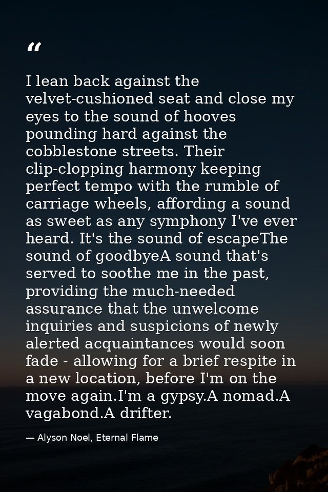 I lean back against the velvet-cushioned seat and close my eyes to the sound of hooves pounding hard against the cobbles — Alyson Noel, Eternal Flame