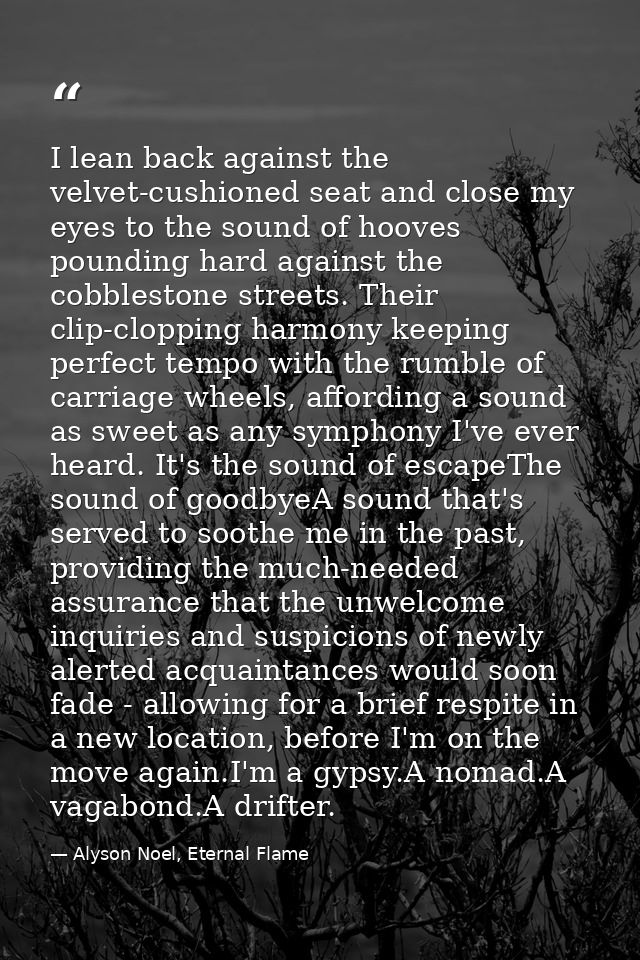 I lean back against the velvet-cushioned seat and close my eyes to the sound of hooves pounding hard against the cobbles — Alyson Noel, Eternal Flame
