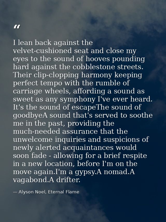 I lean back against the velvet-cushioned seat and close my eyes to the sound of hooves pounding hard against the cobbles — Alyson Noel, Eternal Flame