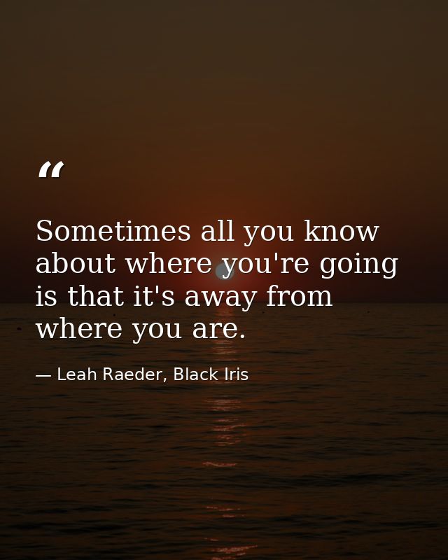 Sometimes all you know about where you're going is that it's away from where you are. — Leah Raeder, Black Iris