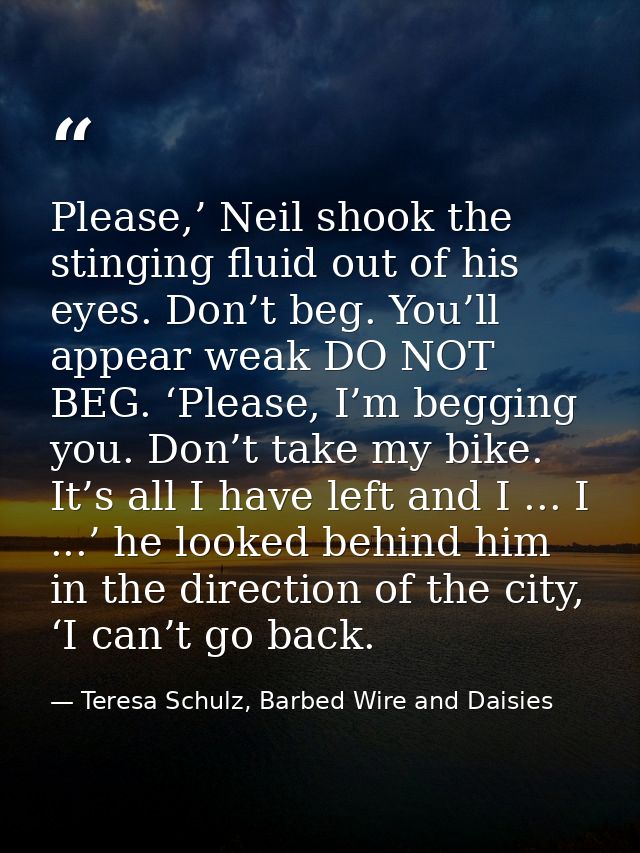 Please,’ Neil shook the stinging fluid out of his eyes. Don’t beg. You’ll appear weak DO NOT BEG. ‘Please, I’m begging y — Teresa Schulz, Barbed Wire and Daisies